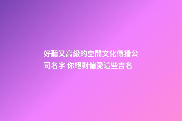 好聽又高級的空間文化傳播公司名字 你絕對偏愛這些吉名-第1張-公司起名-玄機派